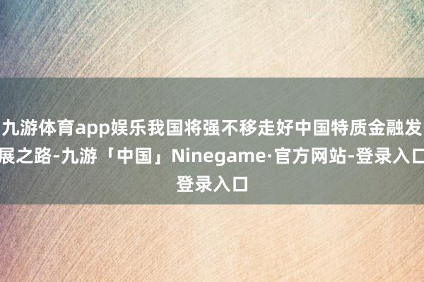 九游体育app娱乐我国将强不移走好中国特质金融发展之路-九游「中国」Ninegame·官方网站-登录入口