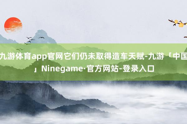九游体育app官网它们仍未取得造车天赋-九游「中国」Ninegame·官方网站-登录入口