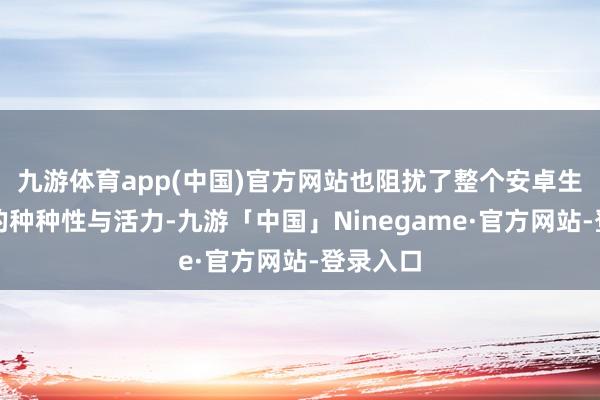 九游体育app(中国)官方网站也阻扰了整个安卓生态系统的种种性与活力-九游「中国」Ninegame·官方网站-登录入口