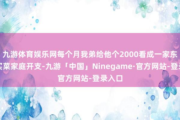 九游体育娱乐网每个月我弟给他个2000看成一家东谈主买菜家庭开支-九游「中国」Ninegame·官方网站-登录入口