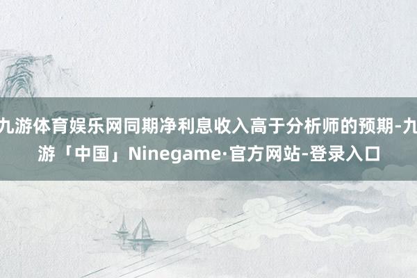 九游体育娱乐网同期净利息收入高于分析师的预期-九游「中国」Ninegame·官方网站-登录入口