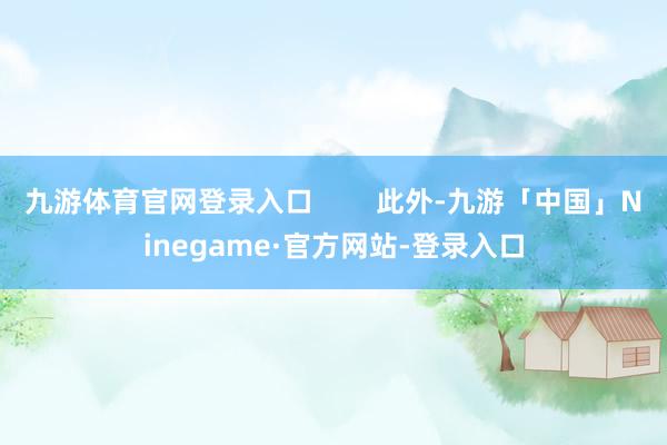 九游体育官网登录入口        此外-九游「中国」Ninegame·官方网站-登录入口