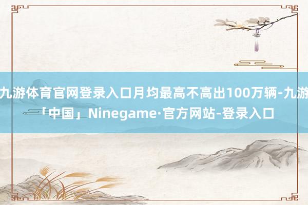九游体育官网登录入口月均最高不高出100万辆-九游「中国」Ninegame·官方网站-登录入口