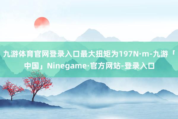 九游体育官网登录入口最大扭矩为197N·m-九游「中国」Ninegame·官方网站-登录入口