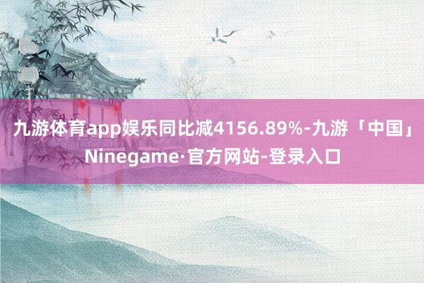 九游体育app娱乐同比减4156.89%-九游「中国」Ninegame·官方网站-登录入口
