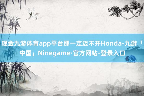 现金九游体育app平台那一定迈不开Honda-九游「中国」Ninegame·官方网站-登录入口