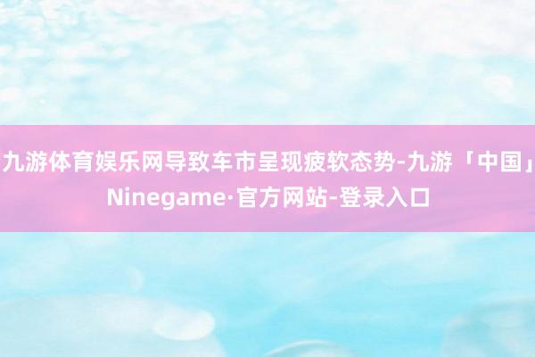 九游体育娱乐网导致车市呈现疲软态势-九游「中国」Ninegame·官方网站-登录入口