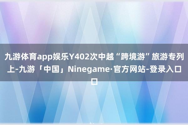 九游体育app娱乐Y402次中越“跨境游”旅游专列上-九游「中国」Ninegame·官方网站-登录入口