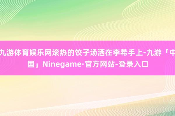 九游体育娱乐网滚热的饺子汤洒在李希手上-九游「中国」Ninegame·官方网站-登录入口