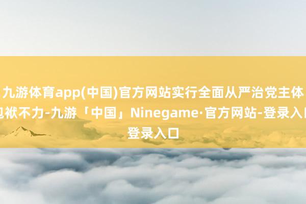 九游体育app(中国)官方网站实行全面从严治党主体包袱不力-九游「中国」Ninegame·官方网站-登录入口