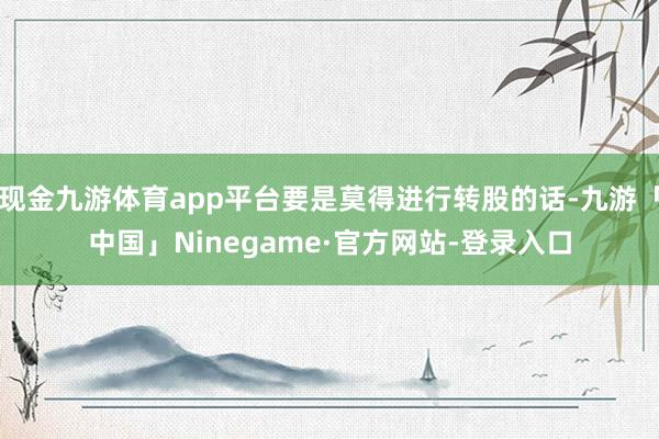 现金九游体育app平台要是莫得进行转股的话-九游「中国」Ninegame·官方网站-登录入口
