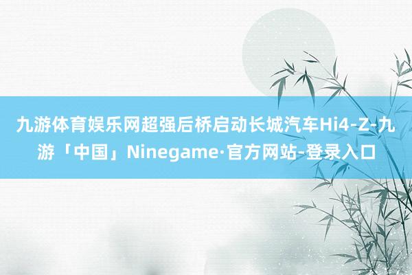九游体育娱乐网超强后桥启动　　长城汽车Hi4-Z-九游「中国」Ninegame·官方网站-登录入口