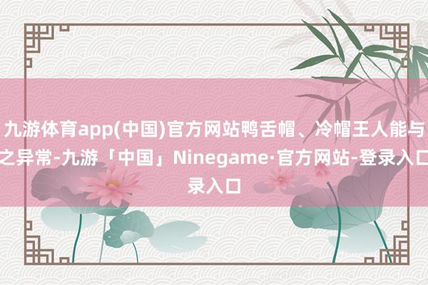 九游体育app(中国)官方网站鸭舌帽、冷帽王人能与之异常-九游「中国」Ninegame·官方网站-登录入口