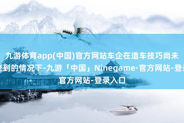 九游体育app(中国)官方网站车企在造车技巧尚未十足老到的情况下-九游「中国」Ninegame·官方网站-登录入口