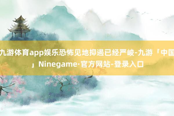 九游体育app娱乐恐怖见地抑遏已经严峻-九游「中国」Ninegame·官方网站-登录入口
