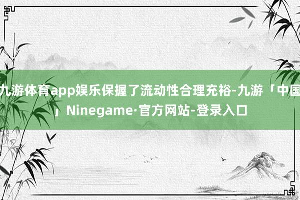 九游体育app娱乐保握了流动性合理充裕-九游「中国」Ninegame·官方网站-登录入口