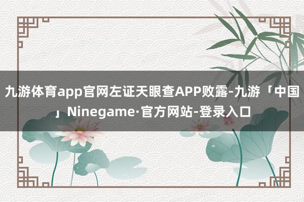 九游体育app官网左证天眼查APP败露-九游「中国」Ninegame·官方网站-登录入口