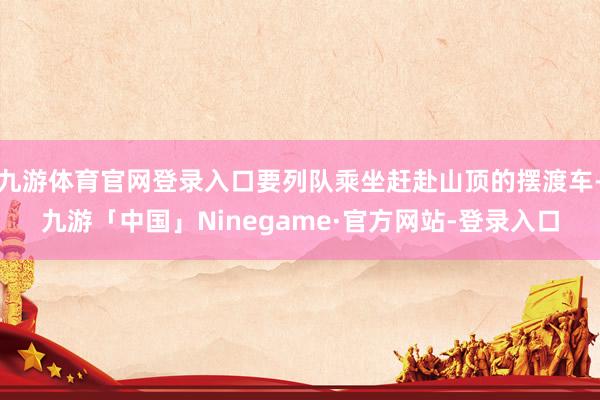 九游体育官网登录入口要列队乘坐赶赴山顶的摆渡车-九游「中国」Ninegame·官方网站-登录入口