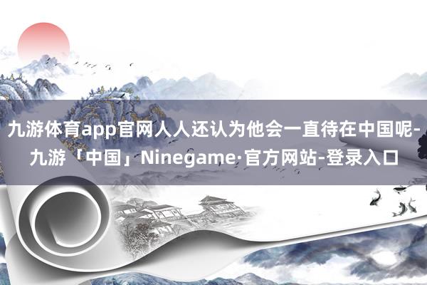 九游体育app官网人人还认为他会一直待在中国呢-九游「中国」Ninegame·官方网站-登录入口