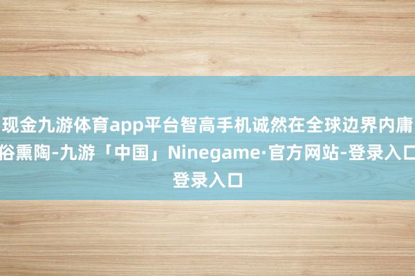 现金九游体育app平台智高手机诚然在全球边界内庸俗熏陶-九游「中国」Ninegame·官方网站-登录入口
