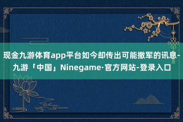 现金九游体育app平台如今却传出可能撤军的讯息-九游「中国」Ninegame·官方网站-登录入口