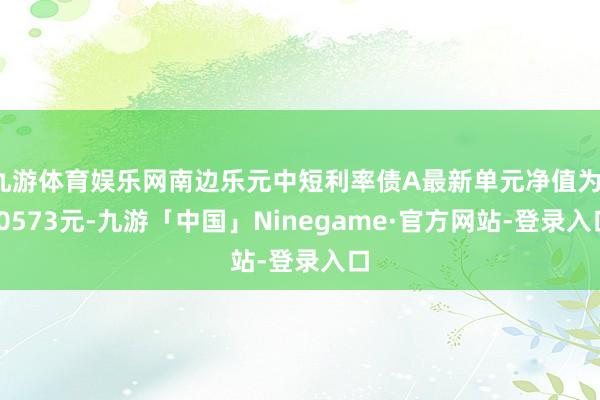 九游体育娱乐网南边乐元中短利率债A最新单元净值为1.0573元-九游「中国」Ninegame·官方网站-登录入口