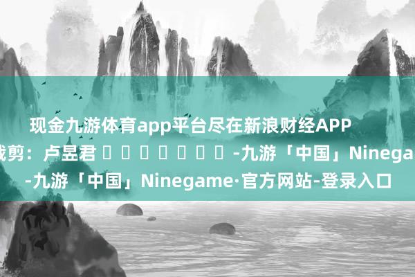 现金九游体育app平台尽在新浪财经APP            						牵扯裁剪：卢昱君 							-九游「中国」Ninegame·官方网站-登录入口
