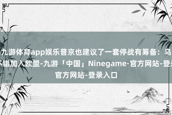 九游体育app娱乐普京也建议了一套停战有筹备：乌克兰不错加入欧盟-九游「中国」Ninegame·官方网站-登录入口