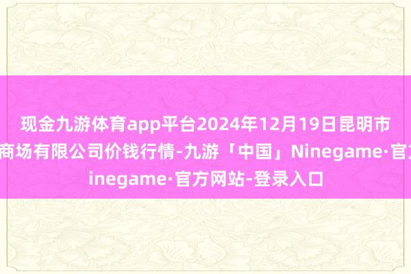 现金九游体育app平台2024年12月19日昆明市王旗营蔬菜批发商场有限公司价钱行情-九游「中国」Ninegame·官方网站-登录入口