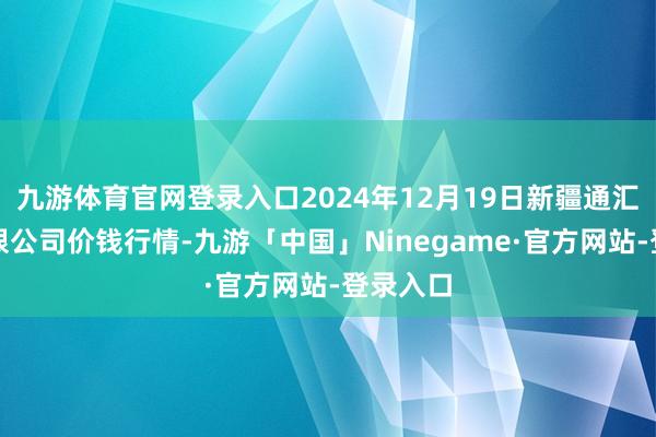 九游体育官网登录入口2024年12月19日新疆通汇市集有限公司价钱行情-九游「中国」Ninegame·官方网站-登录入口