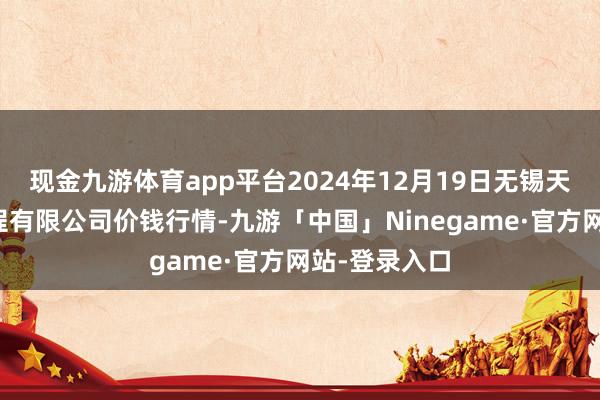 现金九游体育app平台2024年12月19日无锡天鹏菜篮子工程有限公司价钱行情-九游「中国」Ninegame·官方网站-登录入口
