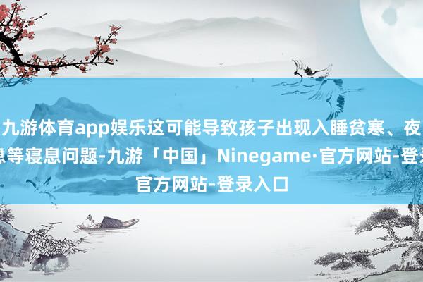 九游体育app娱乐这可能导致孩子出现入睡贫寒、夜醒不息等寝息问题-九游「中国」Ninegame·官方网站-登录入口