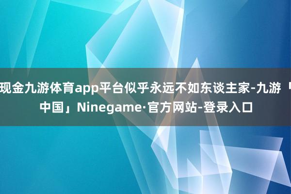 现金九游体育app平台似乎永远不如东谈主家-九游「中国」Ninegame·官方网站-登录入口