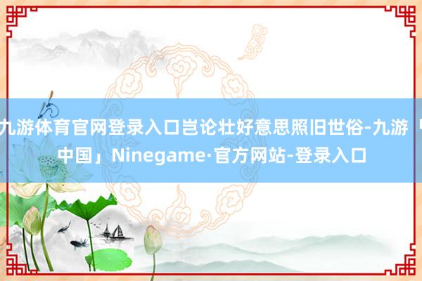 九游体育官网登录入口岂论壮好意思照旧世俗-九游「中国」Ninegame·官方网站-登录入口