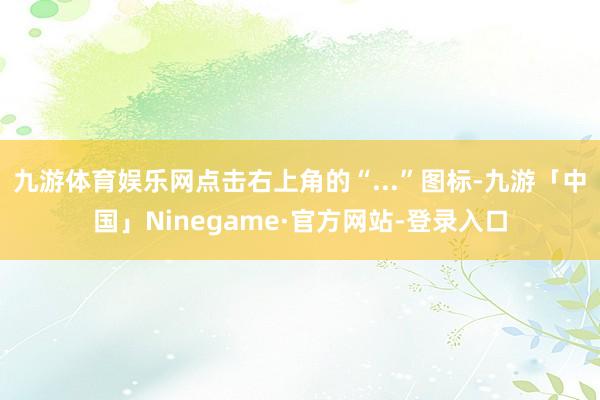 九游体育娱乐网点击右上角的“...”图标-九游「中国」Ninegame·官方网站-登录入口