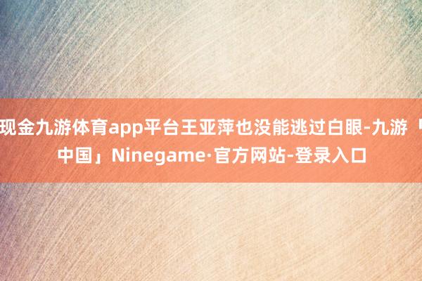 现金九游体育app平台王亚萍也没能逃过白眼-九游「中国」Ninegame·官方网站-登录入口