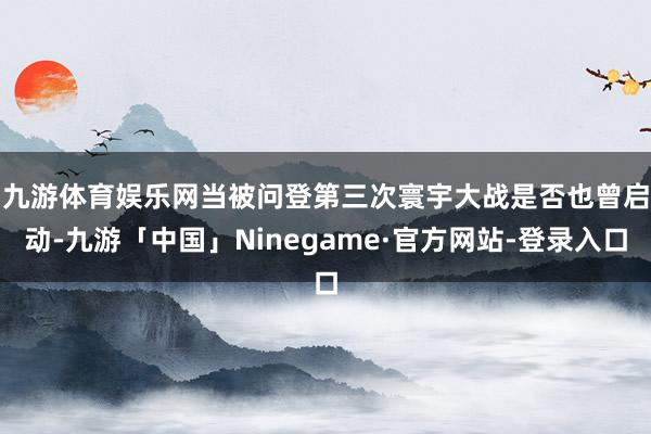 九游体育娱乐网　　当被问登第三次寰宇大战是否也曾启动-九游「中国」Ninegame·官方网站-登录入口