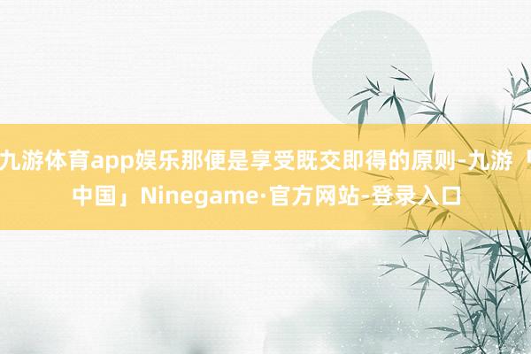 九游体育app娱乐那便是享受既交即得的原则-九游「中国」Ninegame·官方网站-登录入口