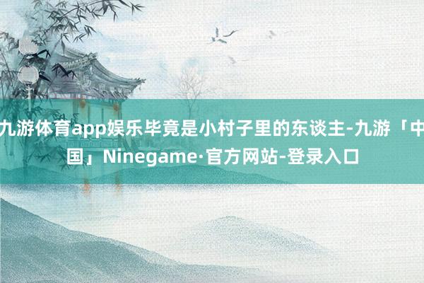 九游体育app娱乐毕竟是小村子里的东谈主-九游「中国」Ninegame·官方网站-登录入口