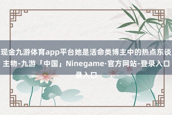 现金九游体育app平台她是活命类博主中的热点东谈主物-九游「中国」Ninegame·官方网站-登录入口
