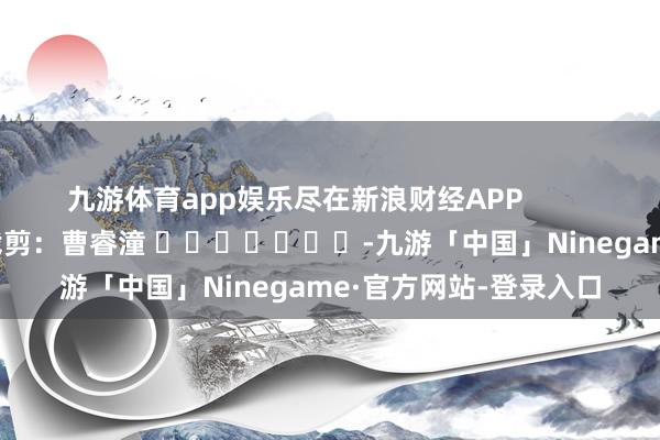 九游体育app娱乐尽在新浪财经APP            						包袱裁剪：曹睿潼 							-九游「中国」Ninegame·官方网站-登录入口