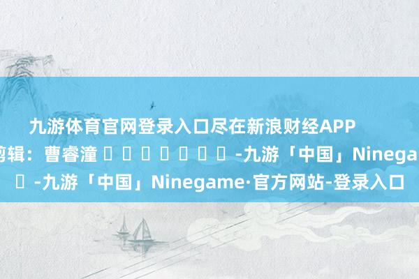 九游体育官网登录入口尽在新浪财经APP            						背负剪辑：曹睿潼 							-九游「中国」Ninegame·官方网站-登录入口