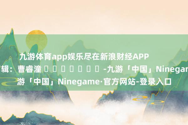 九游体育app娱乐尽在新浪财经APP            						包袱剪辑：曹睿潼 							-九游「中国」Ninegame·官方网站-登录入口