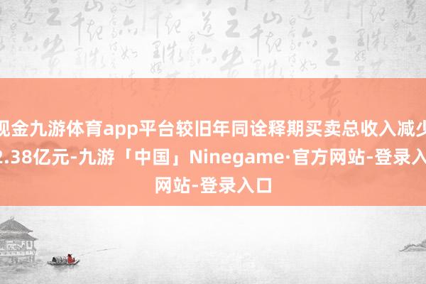 现金九游体育app平台较旧年同诠释期买卖总收入减少12.38亿元-九游「中国」Ninegame·官方网站-登录入口