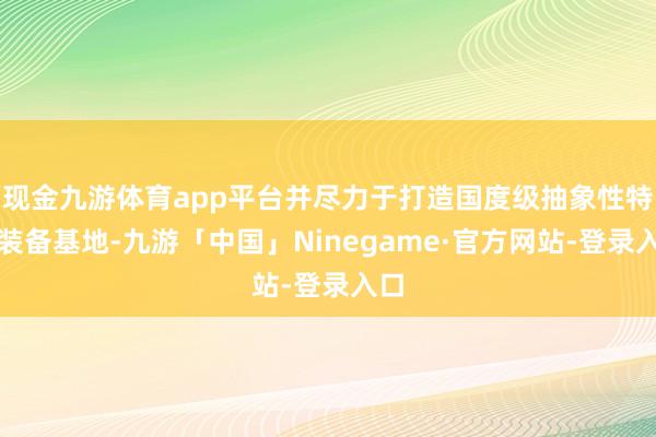 现金九游体育app平台并尽力于打造国度级抽象性特种装备基地-九游「中国」Ninegame·官方网站-登录入口
