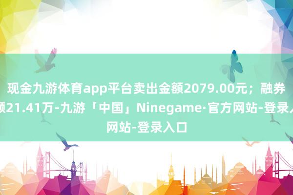 现金九游体育app平台卖出金额2079.00元；融券余额21.41万-九游「中国」Ninegame·官方网站-登录入口