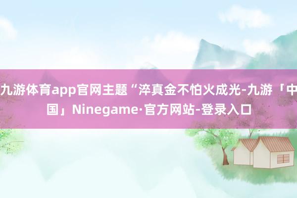 九游体育app官网主题“淬真金不怕火成光-九游「中国」Ninegame·官方网站-登录入口