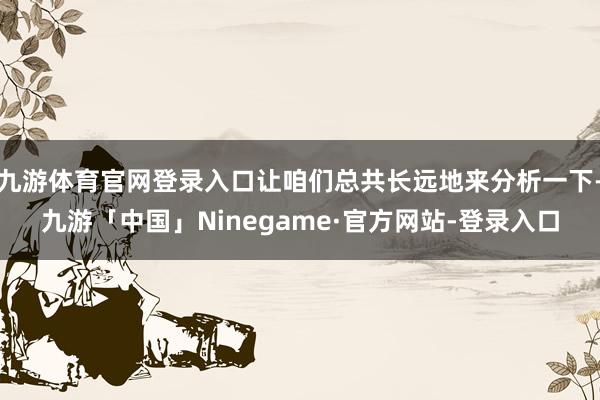 九游体育官网登录入口让咱们总共长远地来分析一下-九游「中国」Ninegame·官方网站-登录入口