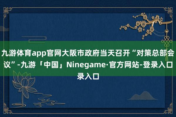 九游体育app官网大阪市政府当天召开“对策总部会议”-九游「中国」Ninegame·官方网站-登录入口