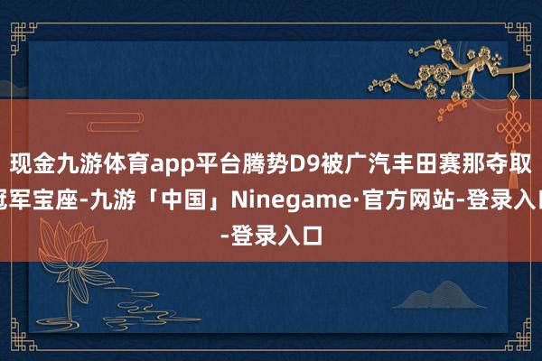 现金九游体育app平台腾势D9被广汽丰田赛那夺取冠军宝座-九游「中国」Ninegame·官方网站-登录入口